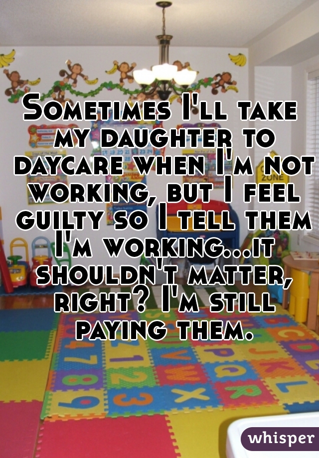Sometimes I'll take my daughter to daycare when I'm not working, but I feel guilty so I tell them I'm working...it shouldn't matter, right? I'm still paying them.