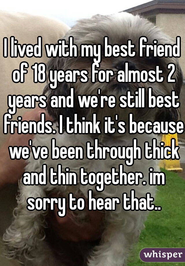 I lived with my best friend of 18 years for almost 2 years and we're still best friends. I think it's because we've been through thick and thin together. im sorry to hear that..