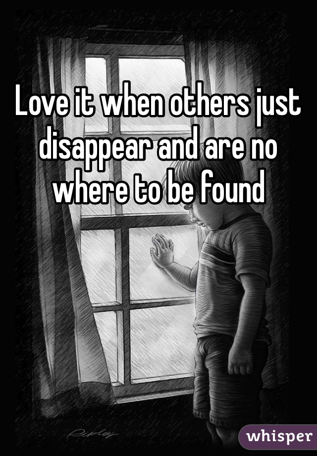 Love it when others just disappear and are no where to be found 