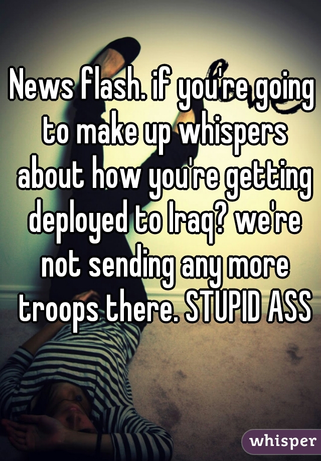 News flash. if you're going to make up whispers about how you're getting deployed to Iraq? we're not sending any more troops there. STUPID ASS