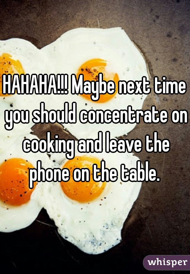HAHAHA!!! Maybe next time you should concentrate on cooking and leave the phone on the table. 