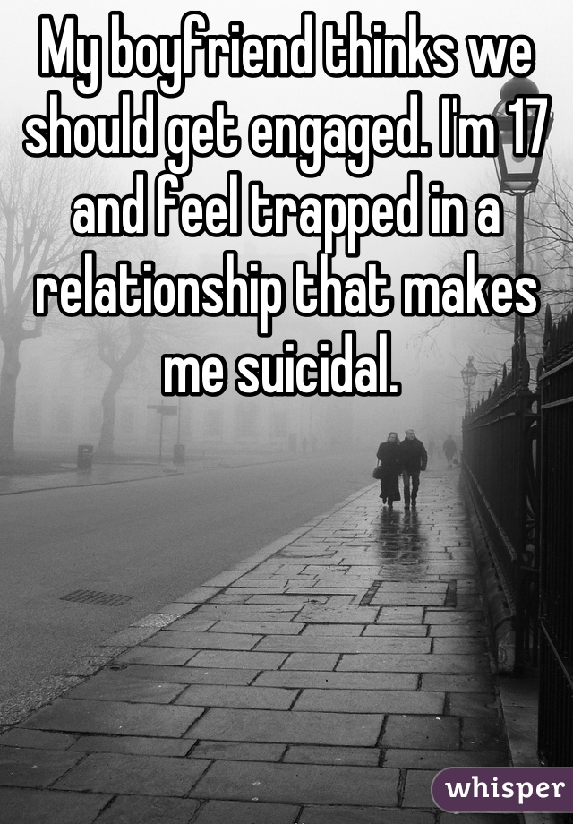 My boyfriend thinks we should get engaged. I'm 17 and feel trapped in a relationship that makes me suicidal. 
