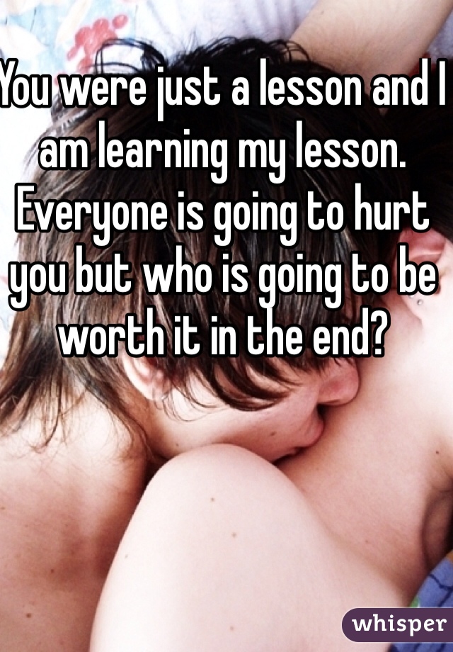 You were just a lesson and I am learning my lesson. Everyone is going to hurt you but who is going to be worth it in the end? 