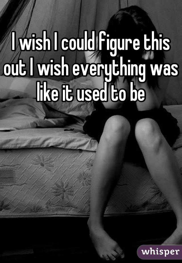I wish I could figure this out I wish everything was like it used to be