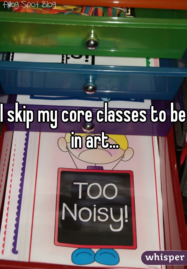I skip my core classes to be in art...