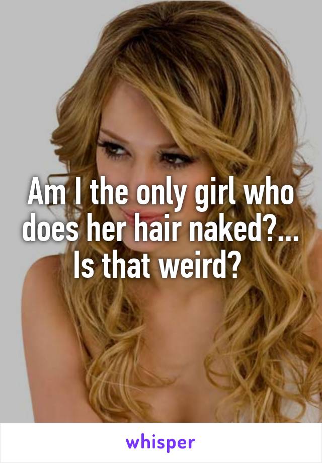 Am I the only girl who does her hair naked?... Is that weird? 