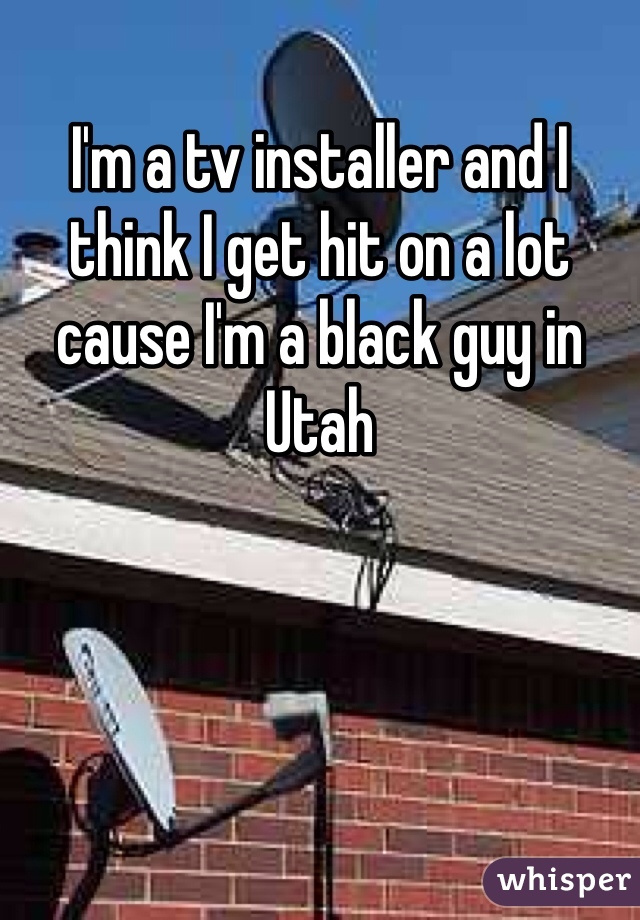 I'm a tv installer and I think I get hit on a lot cause I'm a black guy in Utah