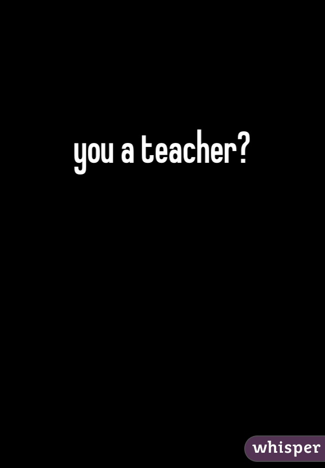 you a teacher?