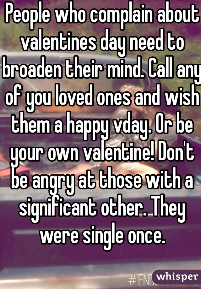 People who complain about valentines day need to broaden their mind. Call any of you loved ones and wish them a happy vday. Or be your own valentine! Don't be angry at those with a significant other. They were single once.