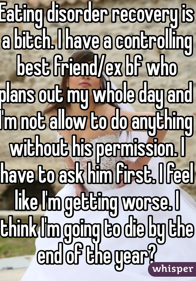 Eating disorder recovery is a bitch. I have a controlling best friend/ex bf who plans out my whole day and I'm not allow to do anything without his permission. I have to ask him first. I feel like I'm getting worse. I think I'm going to die by the end of the year?