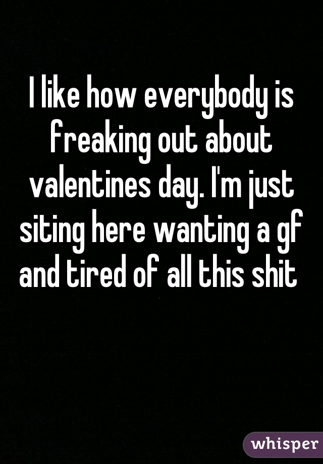 I like how everybody is freaking out about valentines day. I'm just siting here wanting a gf and tired of all this shit 