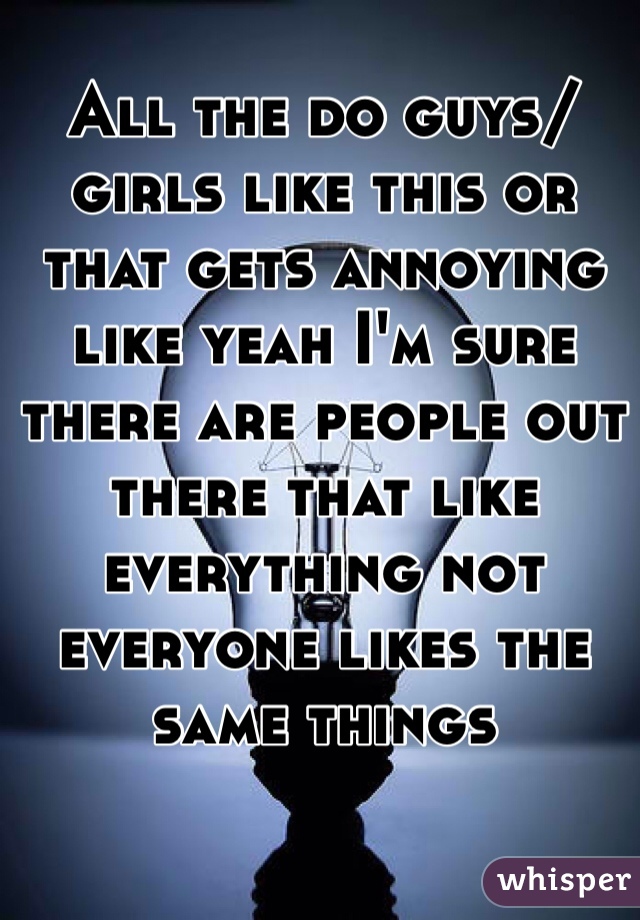 All the do guys/girls like this or that gets annoying like yeah I'm sure there are people out there that like everything not everyone likes the same things 
