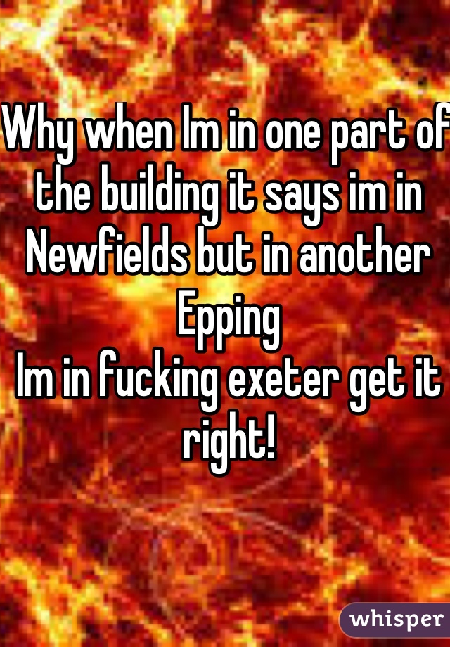 Why when Im in one part of the building it says im in Newfields but in another Epping 
Im in fucking exeter get it right! 