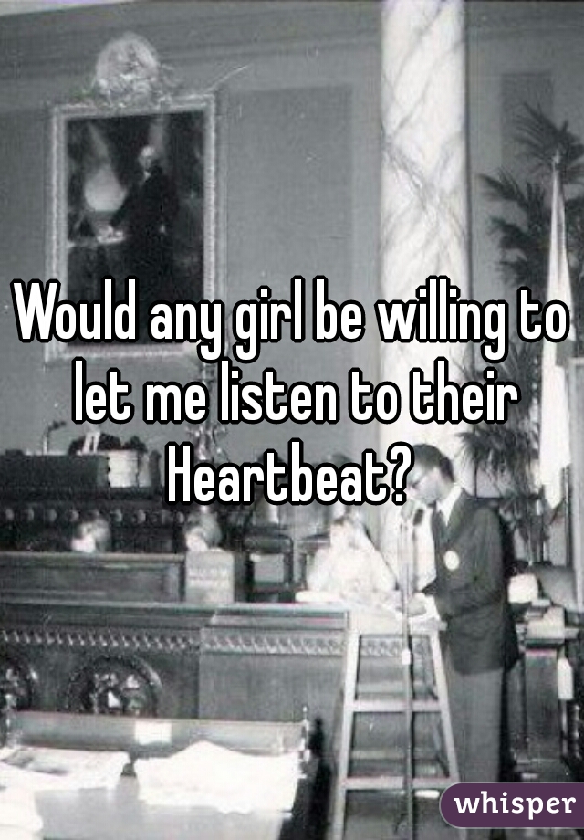 Would any girl be willing to let me listen to their Heartbeat? 
