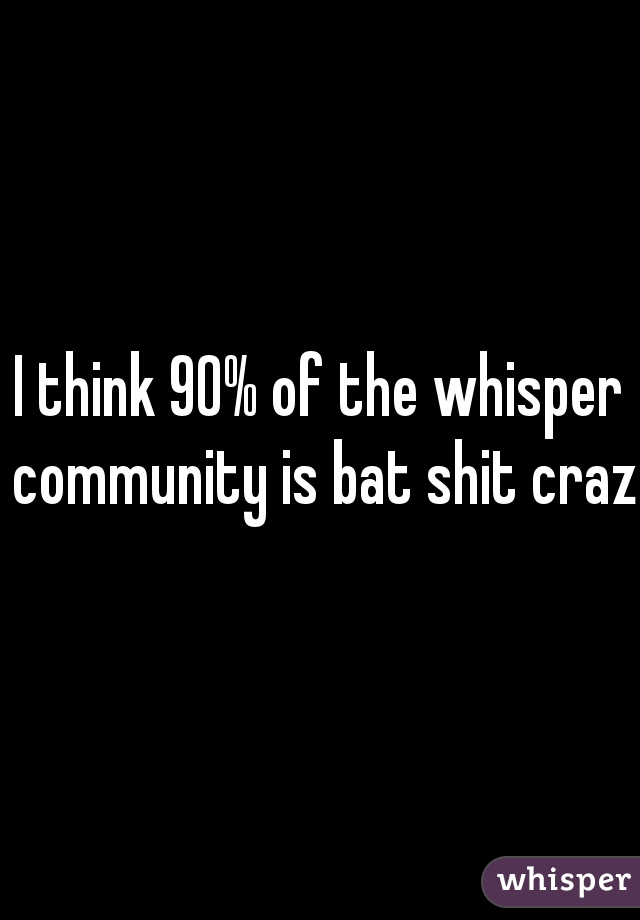 I think 90% of the whisper community is bat shit crazy