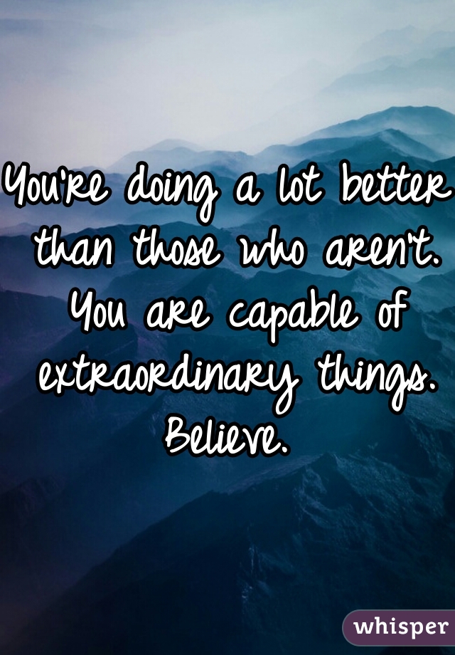 You're doing a lot better than those who aren't. You are capable of extraordinary things. Believe. 