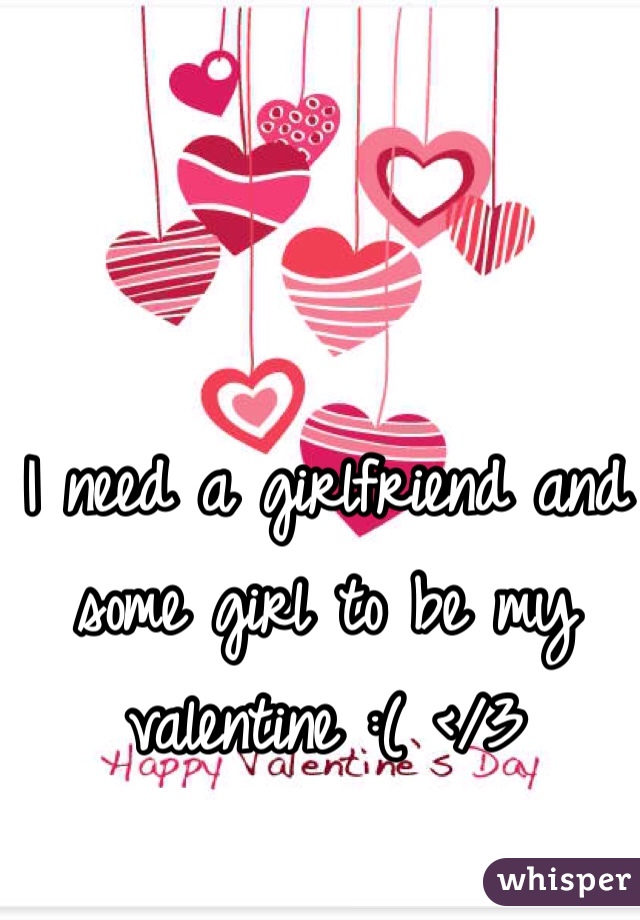 I need a girlfriend and some girl to be my valentine :( </3
