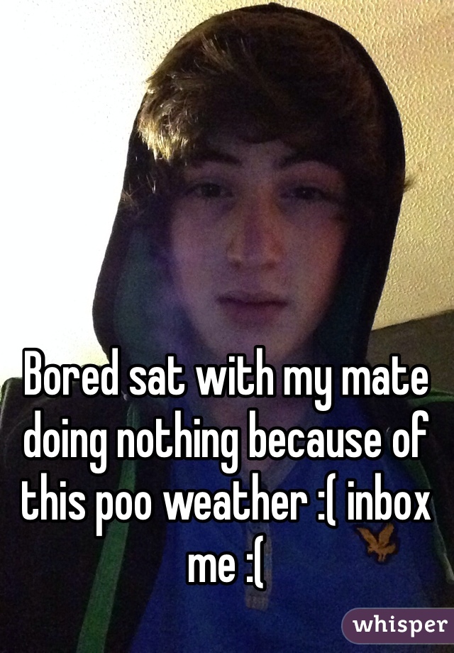 Bored sat with my mate doing nothing because of this poo weather :( inbox me :(   