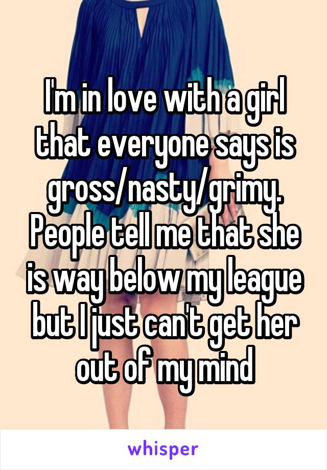 I'm in love with a girl that everyone says is gross/nasty/grimy. People tell me that she is way below my league but I just can't get her out of my mind