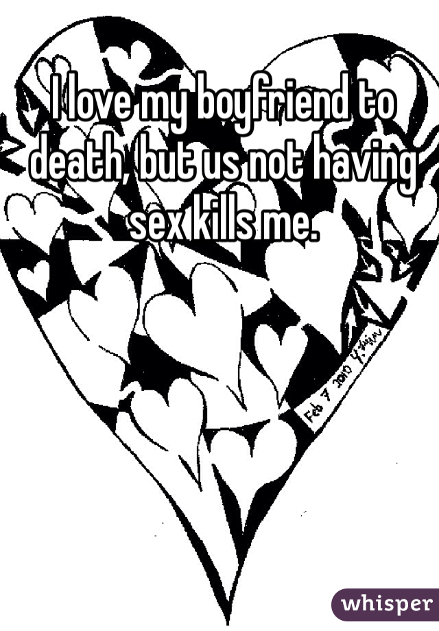 I love my boyfriend to death, but us not having sex kills me. 