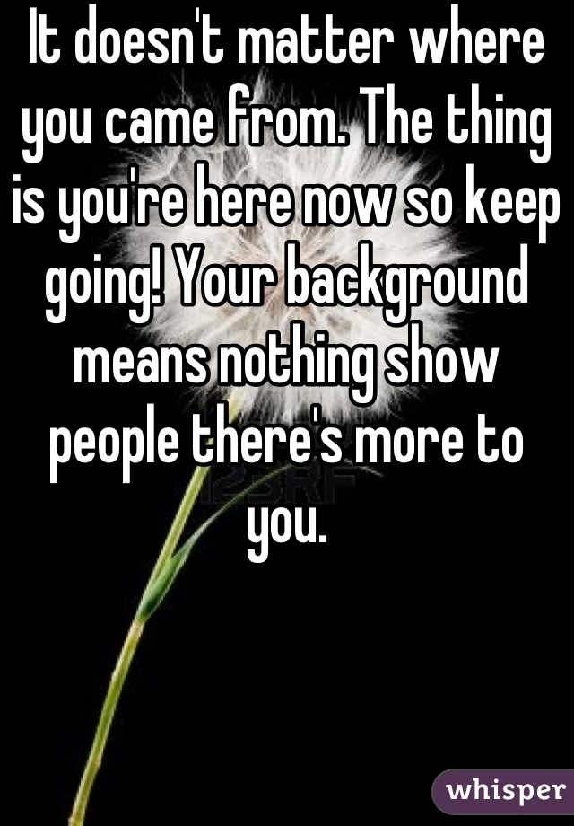 It doesn't matter where you came from. The thing is you're here now so keep going! Your background means nothing show people there's more to you.