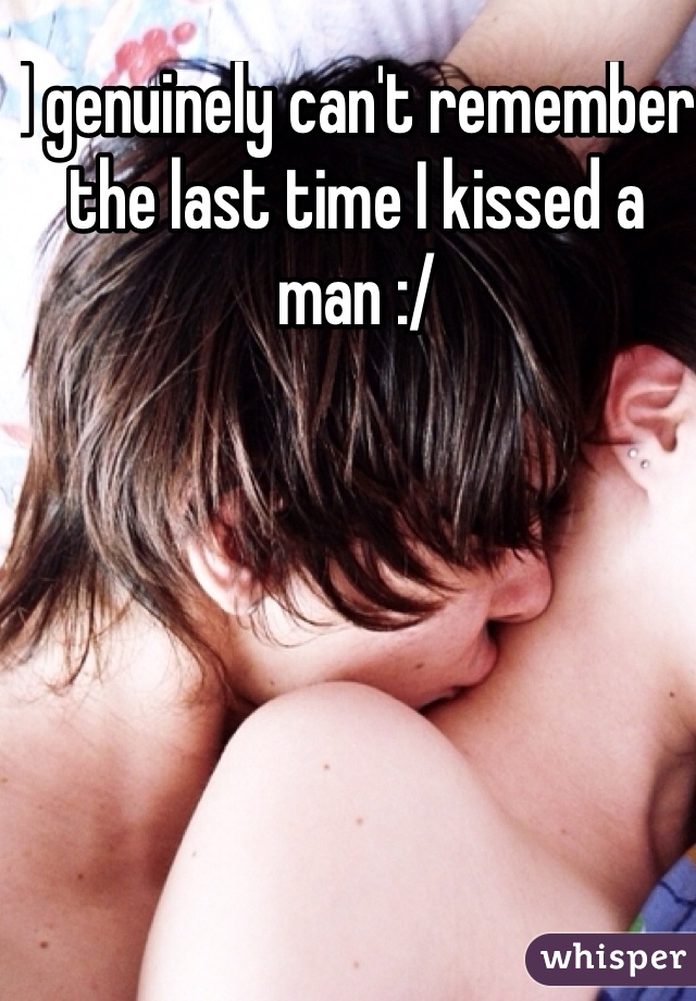 I genuinely can't remember the last time I kissed a man :/ 