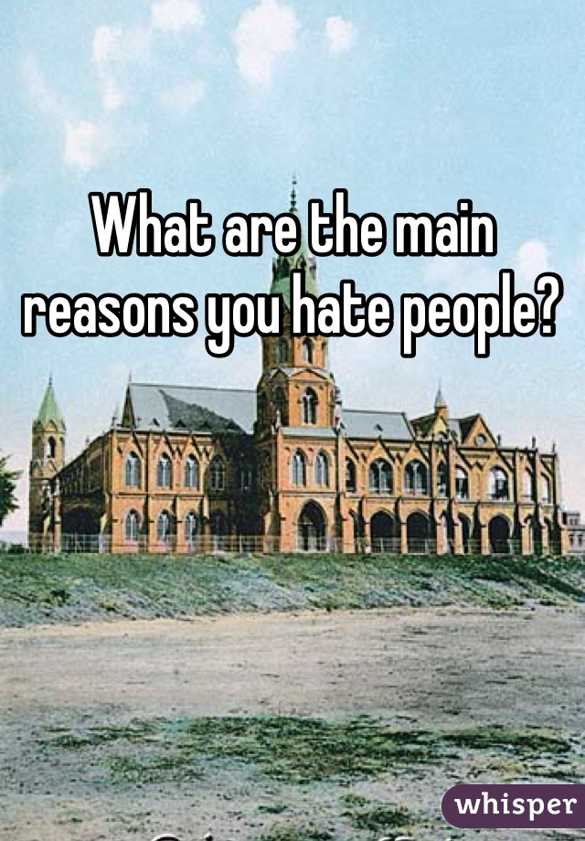 What are the main reasons you hate people?