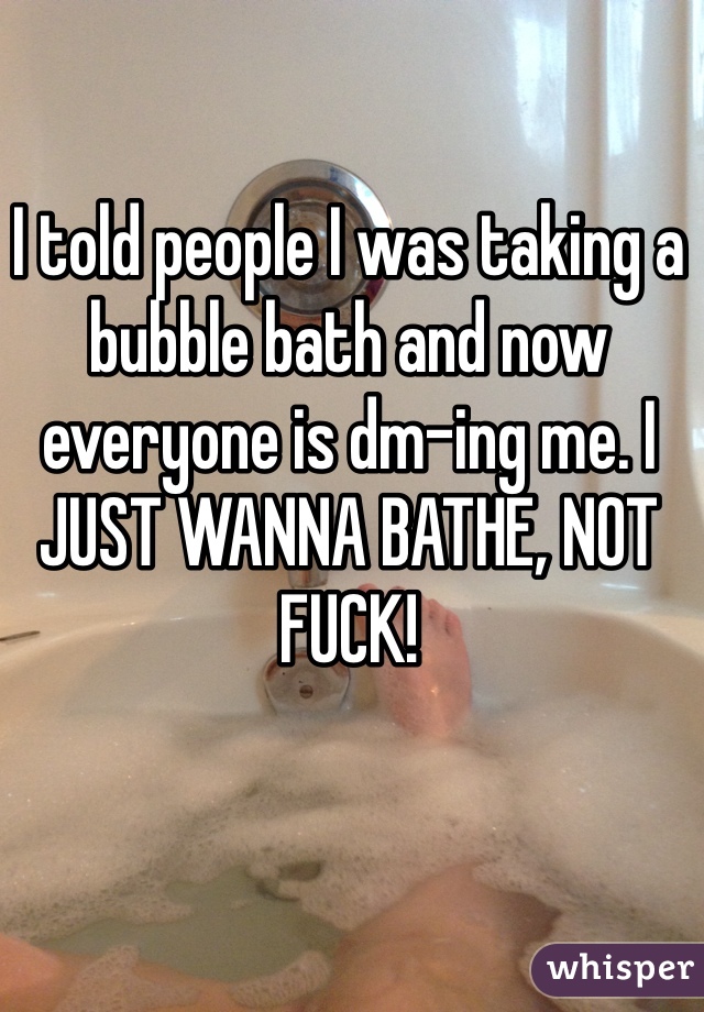 I told people I was taking a bubble bath and now everyone is dm-ing me. I JUST WANNA BATHE, NOT FUCK!
