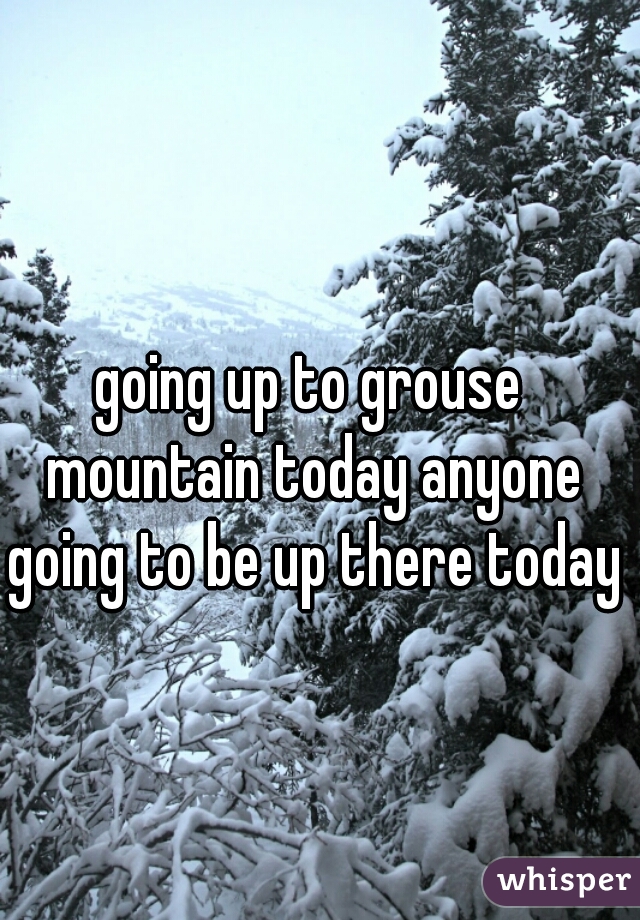 going up to grouse mountain today anyone going to be up there today