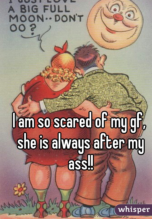 I am so scared of my gf, she is always after my ass!!
