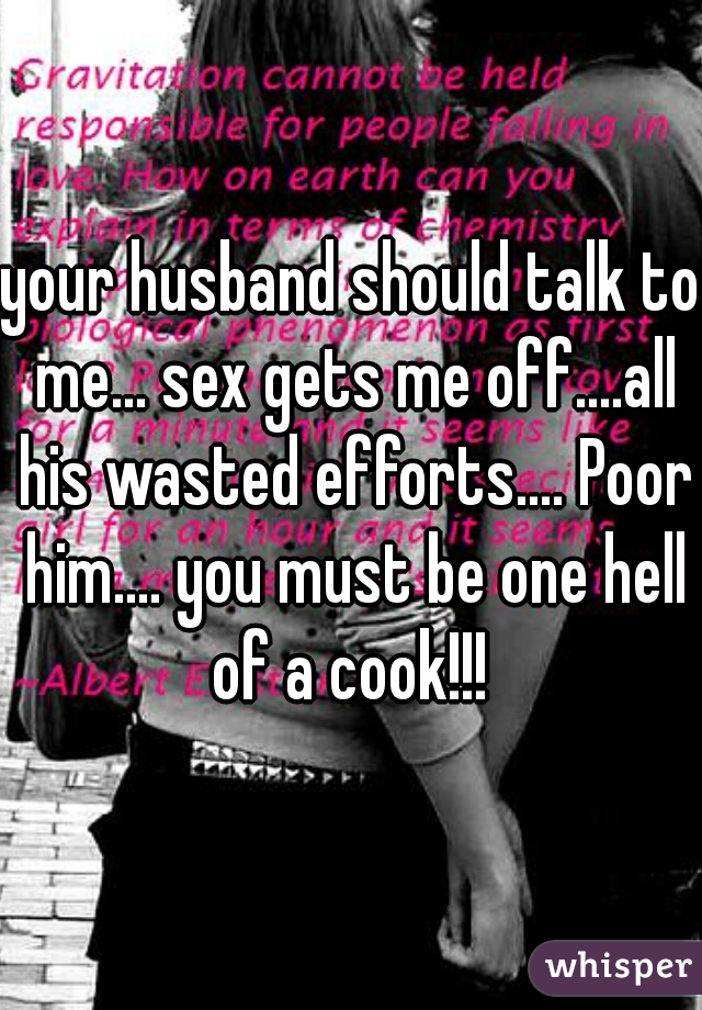 your husband should talk to me... sex gets me off....all his wasted efforts.... Poor him.... you must be one hell of a cook!!! 