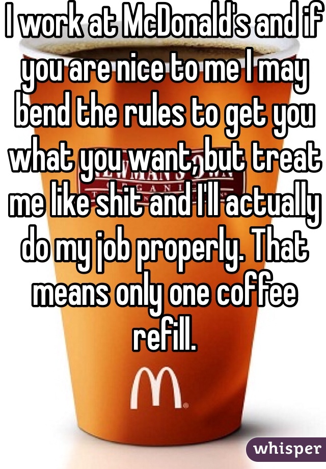 I work at McDonald's and if you are nice to me I may bend the rules to get you what you want, but treat me like shit and I'll actually do my job properly. That means only one coffee refill.