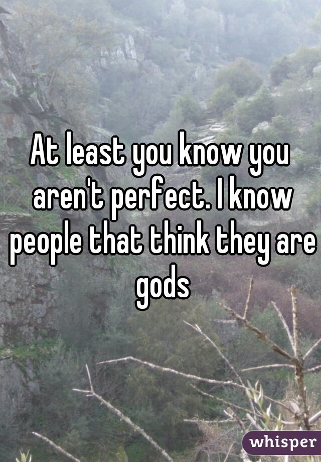 At least you know you aren't perfect. I know people that think they are gods