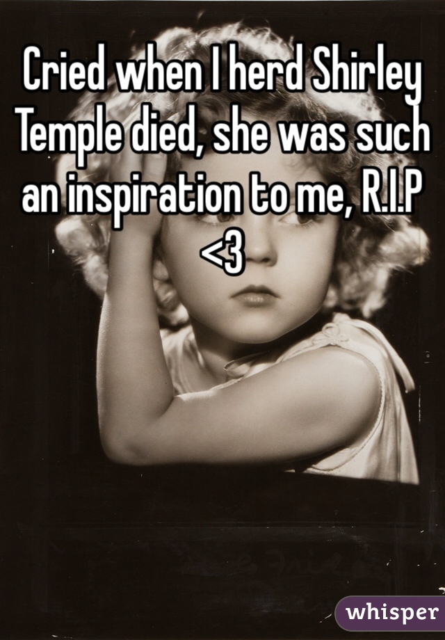 Cried when I herd Shirley Temple died, she was such an inspiration to me, R.I.P <3 