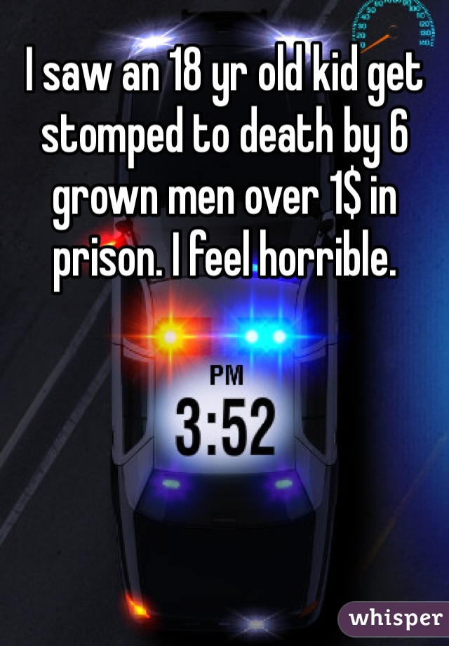 I saw an 18 yr old kid get stomped to death by 6 grown men over 1$ in prison. I feel horrible.
