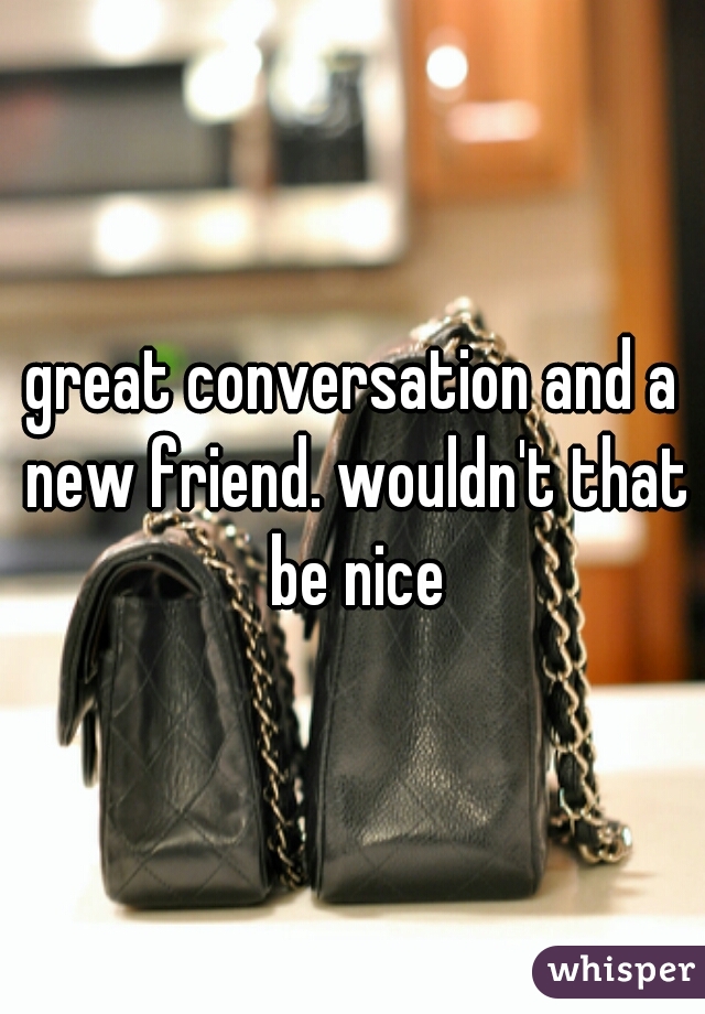 great conversation and a new friend. wouldn't that be nice