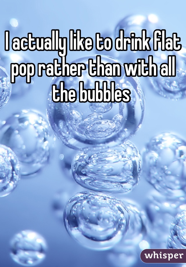 I actually like to drink flat pop rather than with all the bubbles 