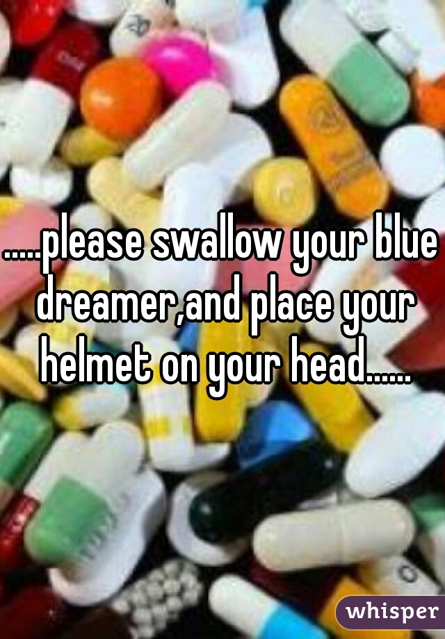 .....please swallow your blue dreamer,and place your helmet on your head......