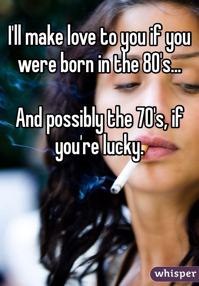 I'll make love to you if you were born in the 80's...

And possibly the 70's, if you're lucky.