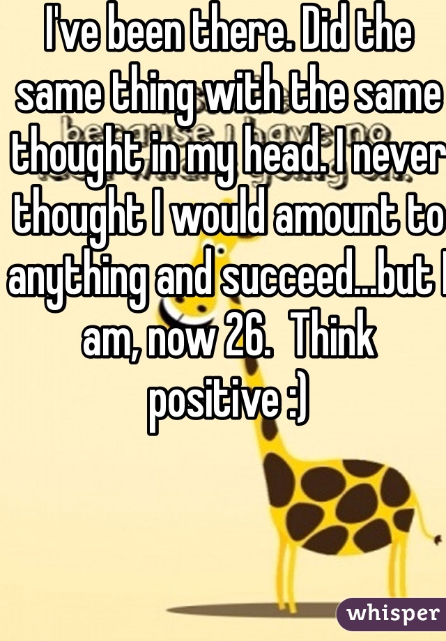 I've been there. Did the same thing with the same thought in my head. I never thought I would amount to anything and succeed...but I am, now 26.  Think positive :)