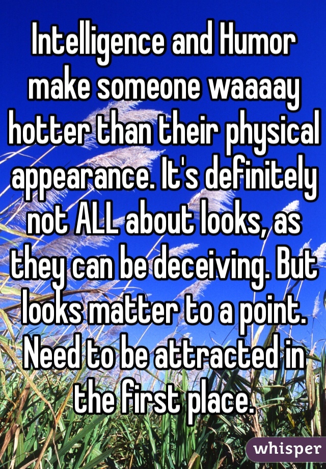 Intelligence and Humor make someone waaaay hotter than their physical appearance. It's definitely not ALL about looks, as they can be deceiving. But looks matter to a point. Need to be attracted in the first place. 