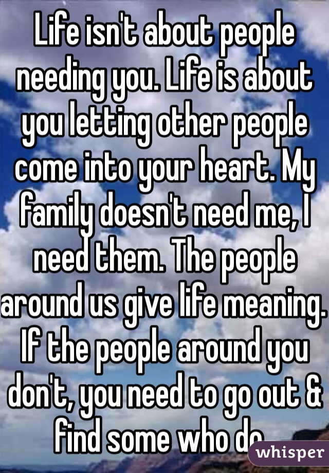 Life isn't about people needing you. Life is about you letting other people come into your heart. My family doesn't need me, I need them. The people around us give life meaning. If the people around you don't, you need to go out & find some who do . 