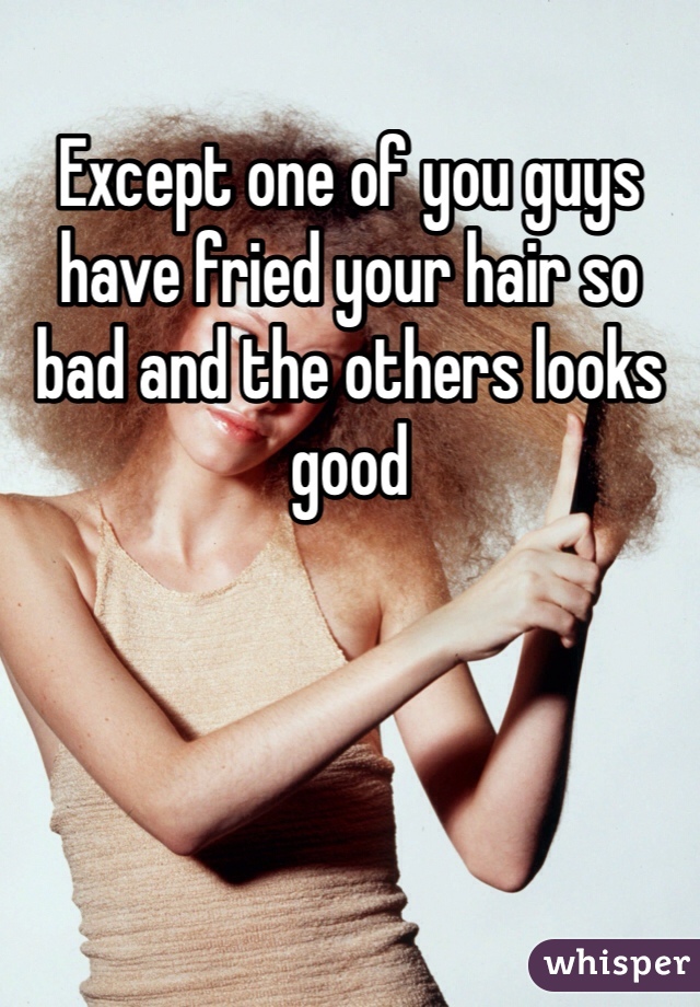 Except one of you guys have fried your hair so bad and the others looks good 