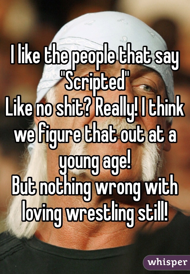 I like the people that say
"Scripted"
Like no shit? Really! I think we figure that out at a young age!
But nothing wrong with loving wrestling still! 