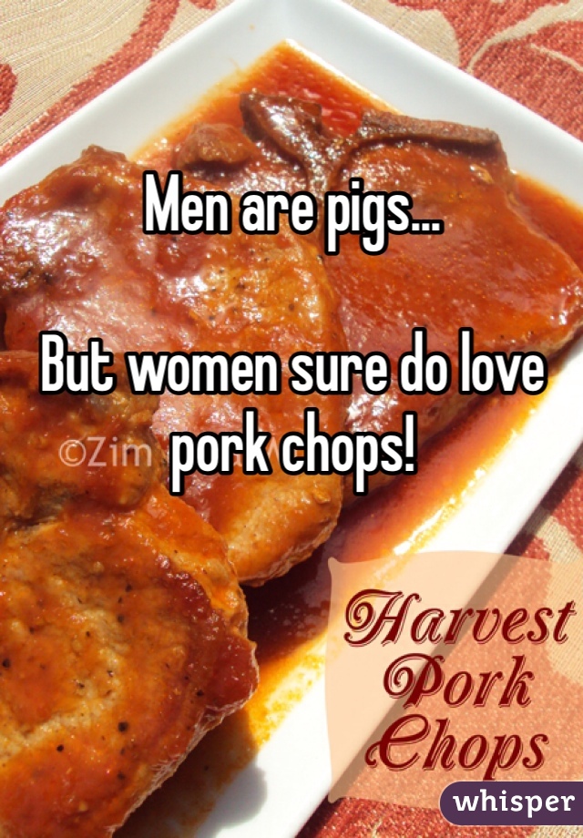 Men are pigs...

But women sure do love pork chops!