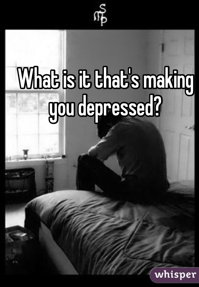 What is it that's making you depressed?
