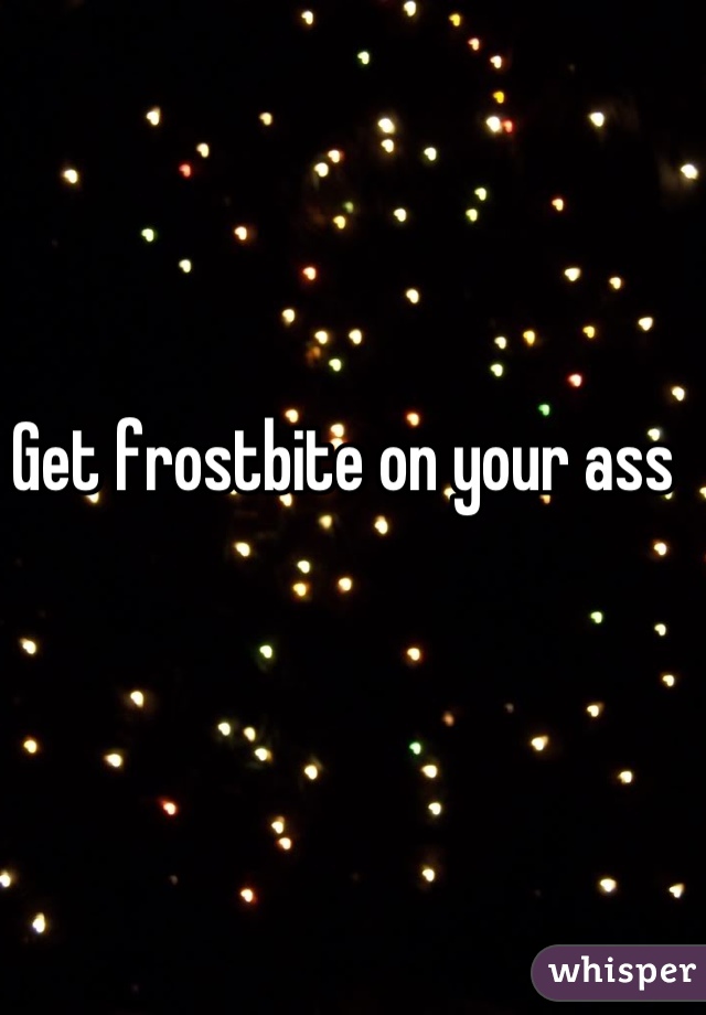 Get frostbite on your ass 