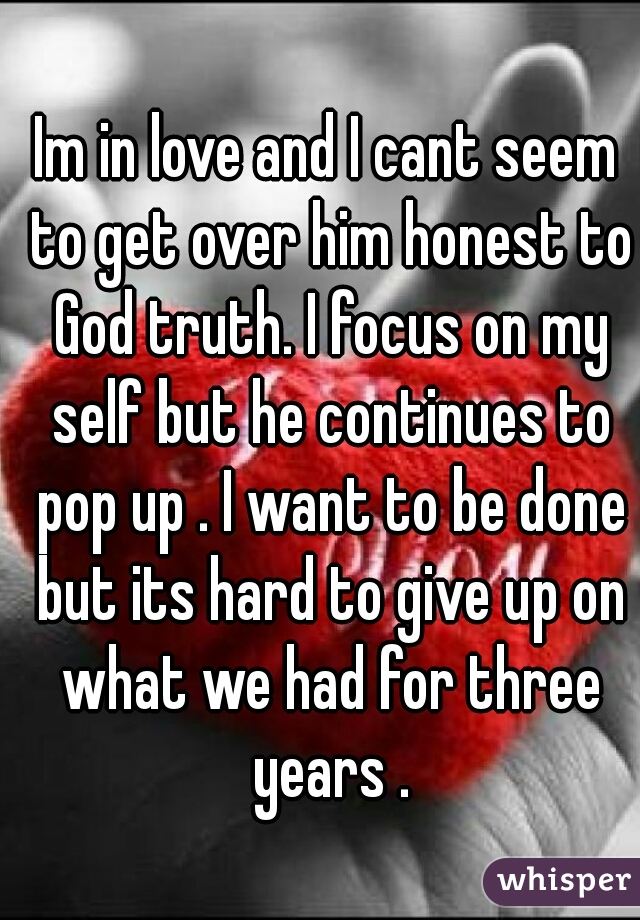 Im in love and I cant seem to get over him honest to God truth. I focus on my self but he continues to pop up . I want to be done but its hard to give up on what we had for three years .