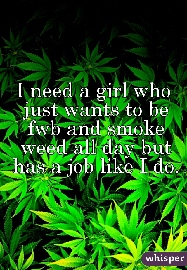 I need a girl who just wants to be fwb and smoke weed all day but has a job like I do.