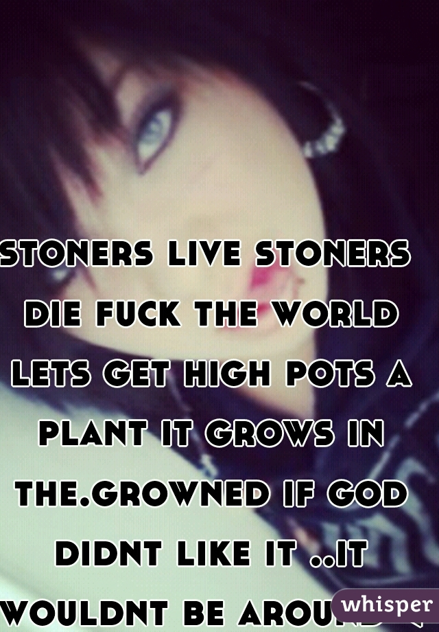 stoners live stoners die fuck the world lets get high pots a plant it grows in the.growned if god didnt like it ..it wouldnt be around <3